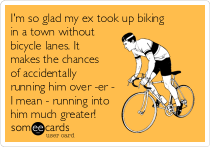 I'm so glad my ex took up biking
in a town without
bicycle lanes. It
makes the chances
of accidentally
running him over -er -
I mean - running into
him much greater!