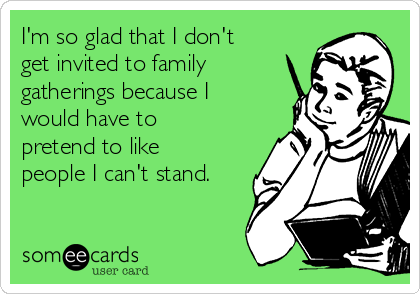I'm so glad that I don't
get invited to family
gatherings because I
would have to
pretend to like
people I can't stand.
