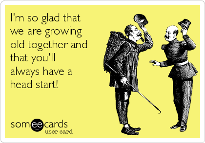 I'm so glad that
we are growing
old together and
that you'll
always have a
head start!