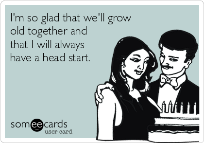 I'm so glad that we'll grow
old together and
that I will always
have a head start.