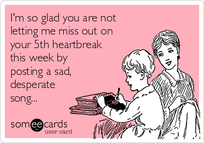 I'm so glad you are not
letting me miss out on
your 5th heartbreak
this week by
posting a sad,
desperate
song...