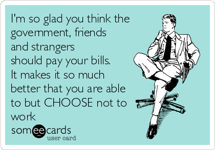 I'm so glad you think the
government, friends
and strangers 
should pay your bills.
It makes it so much
better that you are able
to but CHOOSE not to
work 