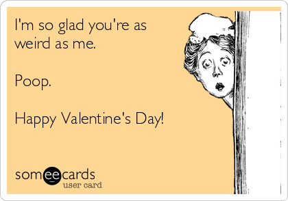 I'm so glad you're as
weird as me.

Poop.

Happy Valentine's Day!