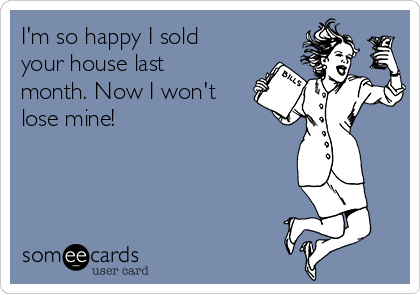 I'm so happy I sold
your house last
month. Now I won't
lose mine!