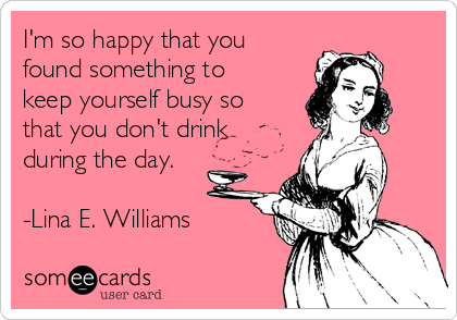 I'm so happy that you
found something to
keep yourself busy so
that you don't drink
during the day.

-Lina E. Williams 
