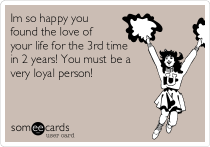 Im So Happy You Found The Love Of Your Life For The 3rd Time In 2 Years You Must Be A Very Loyal Person Congratulations Ecard