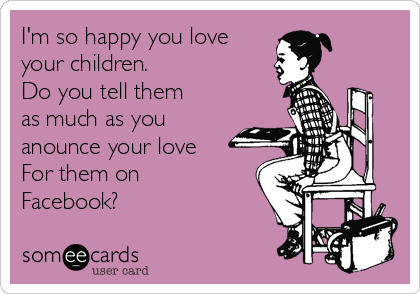 I'm so happy you love
your children.
Do you tell them
as much as you
anounce your love 
For them on 
Facebook?
