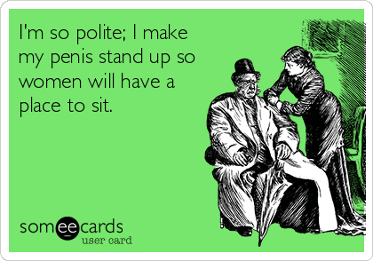 I'm so polite; I make
my penis stand up so
women will have a
place to sit.