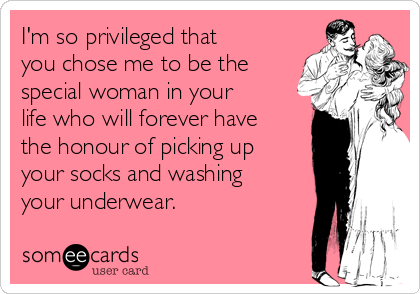I'm so privileged that
you chose me to be the
special woman in your
life who will forever have
the honour of picking up
your socks and washing
your underwear.