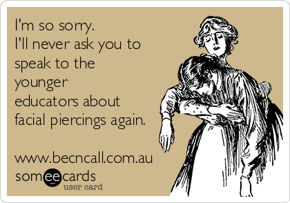 I'm so sorry. 
I'll never ask you to
speak to the
younger
educators about
facial piercings again.

www.becncall.com.au