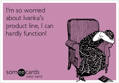 I'm so worried
about Ivanka's 
product line, I can
hardly function!