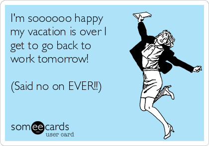 I M Soooooo Happy My Vacation Is Over I Get To Go Back To Work Tomorrow Said No On Ever Weekend Ecard