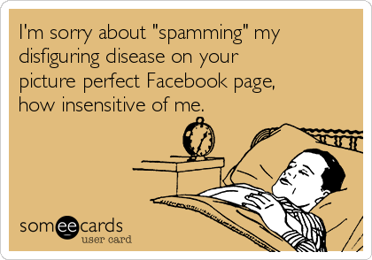 I'm sorry about "spamming" my
disfiguring disease on your
picture perfect Facebook page,
how insensitive of me.