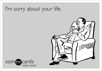I'm sorry about your life.