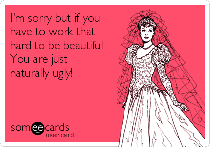 I'm sorry but if you
have to work that
hard to be beautiful
You are just
naturally ugly!