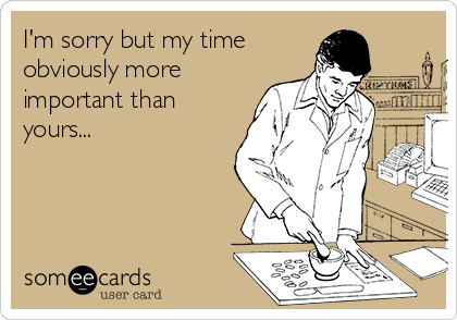 I'm sorry but my time
obviously more
important than
yours...