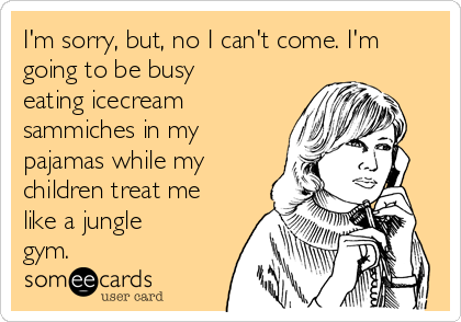 I'm sorry, but, no I can't come. I'm
going to be busy
eating icecream
sammiches in my
pajamas while my
children treat me
like a jungle
gym.