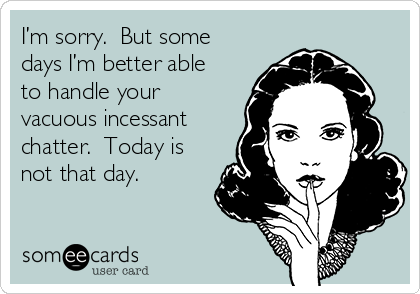 I’m sorry.  But some
days I’m better able
to handle your
vacuous incessant
chatter.  Today is
not that day.    