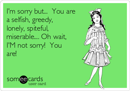 I'm sorry but...  You are
a selfish, greedy, 
lonely, spiteful,
miserable.... Oh wait,
I'M not sorry!  You
are! 