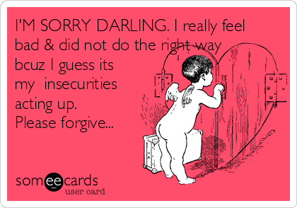 I'M SORRY DARLING. I really feel
bad & did not do the right way
bcuz I guess its
my  insecurities
acting up. 
Please forgive...
