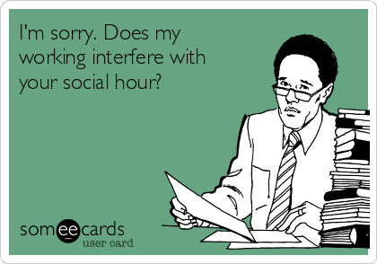 I'm sorry. Does my
working interfere with
your social hour?