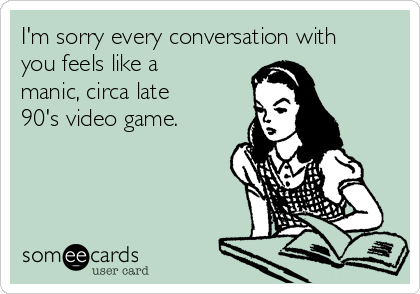 I'm sorry every conversation with
you feels like a
manic, circa late
90's video game.