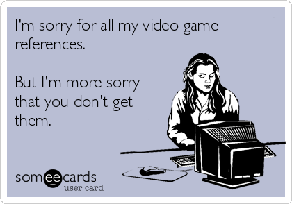 I'm sorry for all my video game
references.

But I'm more sorry
that you don't get
them.