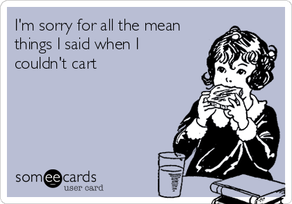 I'm sorry for all the mean
things I said when I
couldn't cart