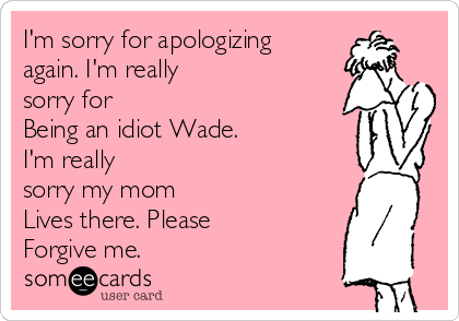 I'm sorry for apologizing
again. I'm really
sorry for 
Being an idiot Wade. 
I'm really
sorry my mom 
Lives there. Please 
Forgive me. 