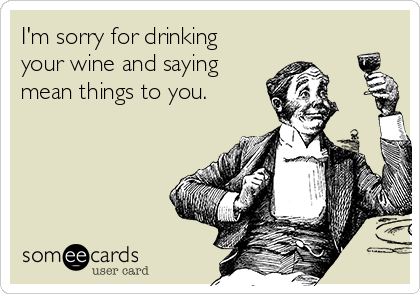 I'm sorry for drinking
your wine and saying
mean things to you.