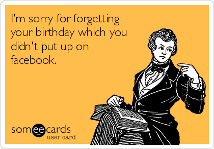 I'm sorry for forgetting
your birthday which you
didn't put up on
facebook. 