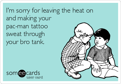 I'm sorry for leaving the heat on
and making your
pac-man tattoo
sweat through
your bro tank. 