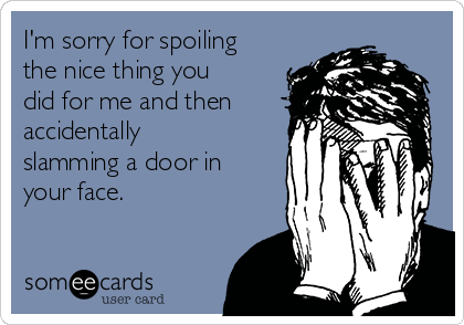 I'm sorry for spoiling
the nice thing you
did for me and then
accidentally
slamming a door in
your face.