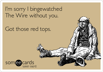 I'm sorry I bingewatched
The Wire without you.

Got those red tops.