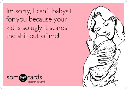 Im sorry, I can't babysit
for you because your
kid is so ugly it scares 
the shit out of me!