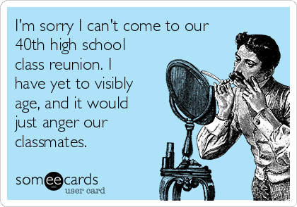 I'm sorry I can't come to our 40th high school class reunion. I have yet to visibly age, and it would just anger our classmates. | Anniversary Ecard I'm sorry I can't come to our 40th high school class reunion. I have yet to visibly age, and it would just anger our classmates. | Anniversary Ecard