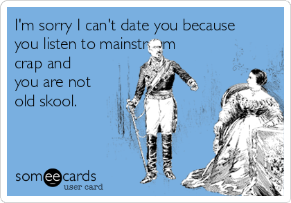 I'm sorry I can't date you because
you listen to mainstream
crap and
you are not
old skool.