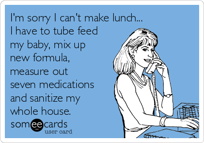 I'm sorry I can't make lunch... 
I have to tube feed
my baby, mix up
new formula,
measure out
seven medications
and sanitize my
whole house.