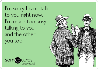 I'm sorry I can't talk
to you right now,
I'm much too busy
talking to you,
and the other
you too.