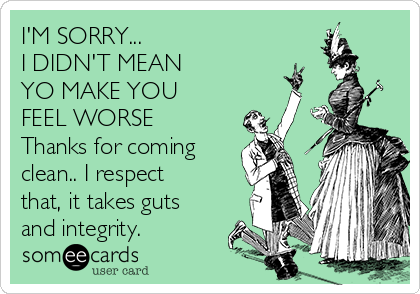 I'M SORRY...
I DIDN'T MEAN
YO MAKE YOU
FEEL WORSE 
Thanks for coming
clean.. I respect
that, it takes guts
and integrity.