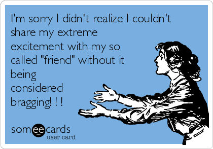 I'm sorry I didn't realize I couldn't
share my extreme
excitement with my so
called "friend" without it
being
considered
bragging! ! !