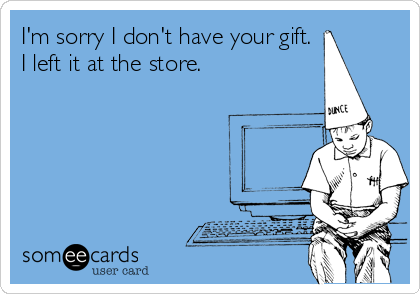 I'm sorry I don't have your gift.  
I left it at the store. 
