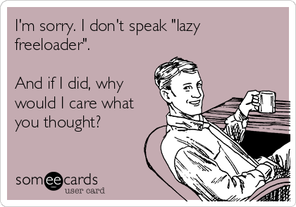 I'm sorry. I don't speak lazy freeloader. And if I did, why