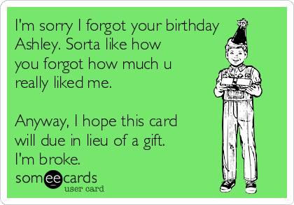 I'm sorry I forgot your birthday
Ashley. Sorta like how
you forgot how much u
really liked me.

Anyway, I hope this card
will due in lieu of a gift. 
I'm broke.