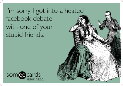 I'm sorry I got into a heated
facebook debate
with one of your
stupid friends.