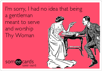 I'm sorry, I had no idea that being
a gentleman
meant to serve
and worship
Thy Woman