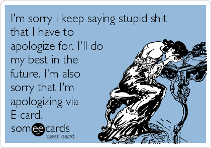 I'm sorry i keep saying stupid shit
that I have to
apologize for. I'll do
my best in the
future. I'm also
sorry that I'm
apologizing via
E-card.