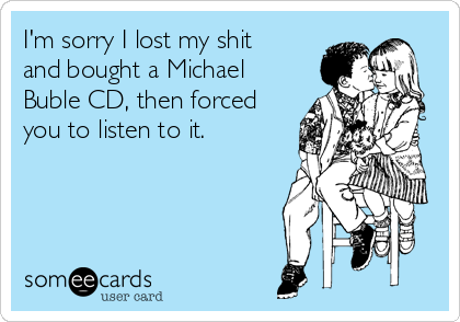 I'm sorry I lost my shit
and bought a Michael
Buble CD, then forced
you to listen to it.