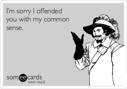 I’m sorry I offended 
you with my common
sense.