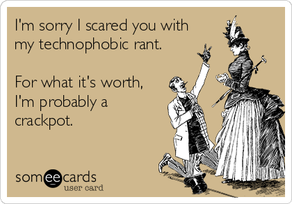 I'm sorry I scared you with
my technophobic rant.

For what it's worth,
I'm probably a
crackpot.